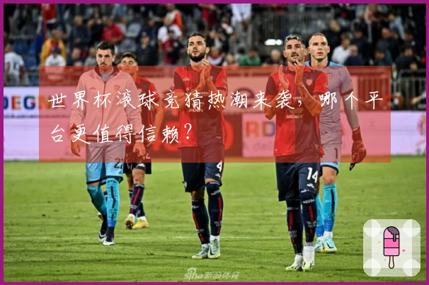 世界杯滚球竞猜热潮来袭，哪个平台更值得信赖？