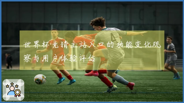 世界杯竞猜主站入口的功能变化观察与用户体验评估