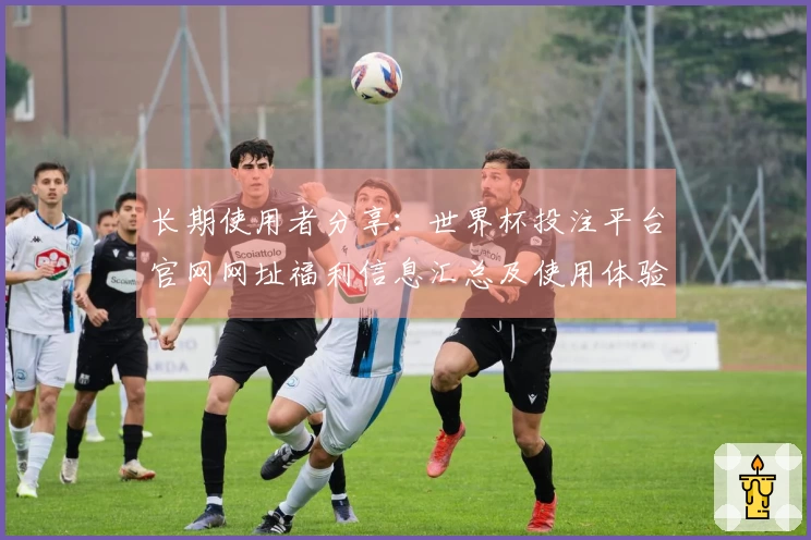 长期使用者分享:世界杯投注平台官网网址福利信息汇总及使用体验分析